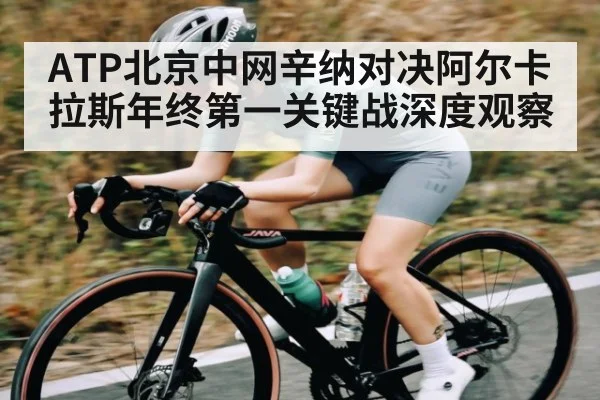 ATP北京中网辛纳对决阿尔卡拉斯年终第一关键战深度观察